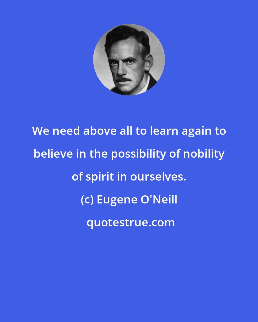 Eugene O'Neill: We need above all to learn again to believe in the possibility of nobility of spirit in ourselves.
