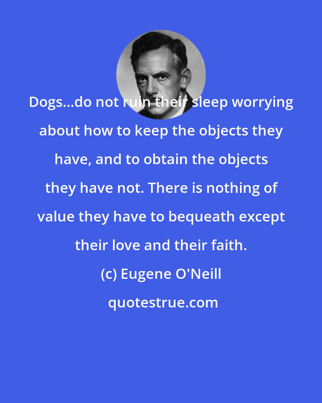 Eugene O'Neill: Dogs...do not ruin their sleep worrying about how to keep the objects they have, and to obtain the objects they have not. There is nothing of value they have to bequeath except their love and their faith.