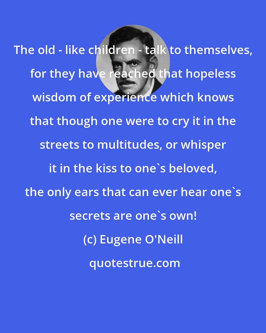 Eugene O'Neill: The old - like children - talk to themselves, for they have reached that hopeless wisdom of experience which knows that though one were to cry it in the streets to multitudes, or whisper it in the kiss to one's beloved, the only ears that can ever hear one's secrets are one's own!
