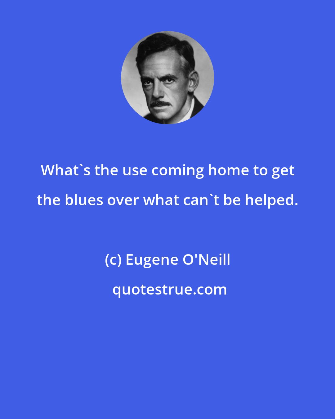 Eugene O'Neill: What's the use coming home to get the blues over what can't be helped.