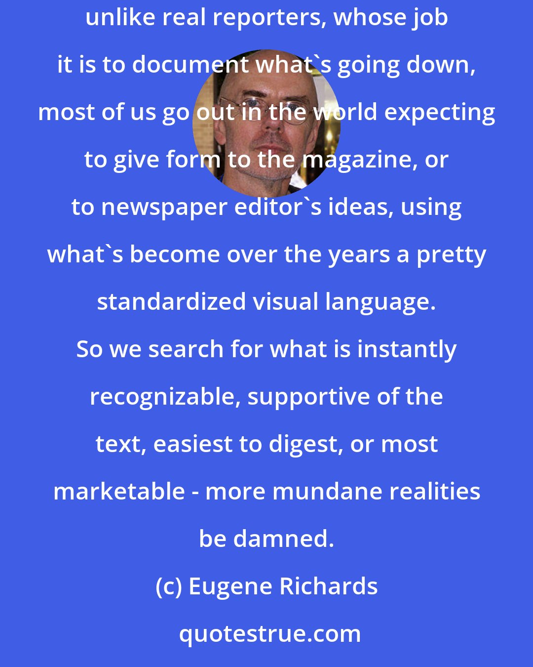 Eugene Richards: Photojournalist? With a few exceptions, those of us working as photojournalists might now more appropriately call ourselves illustrators. For, unlike real reporters, whose job it is to document what's going down, most of us go out in the world expecting to give form to the magazine, or to newspaper editor's ideas, using what's become over the years a pretty standardized visual language. So we search for what is instantly recognizable, supportive of the text, easiest to digest, or most marketable - more mundane realities be damned.