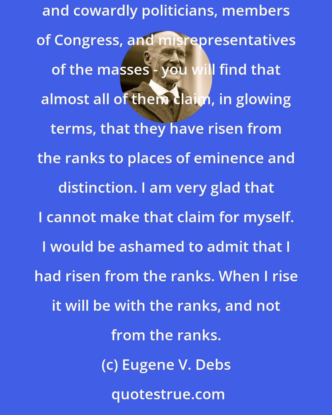 Eugene V. Debs: If you go to the city of Washington,  and you examine the pages of the Congressional Directory, you will find that almost all of those corporation lawyers and cowardly politicians, members of Congress, and misrepresentatives of the masses - you will find that almost all of them claim, in glowing terms, that they have risen from the ranks to places of eminence and distinction. I am very glad that I cannot make that claim for myself. I would be ashamed to admit that I had risen from the ranks. When I rise it will be with the ranks, and not from the ranks.