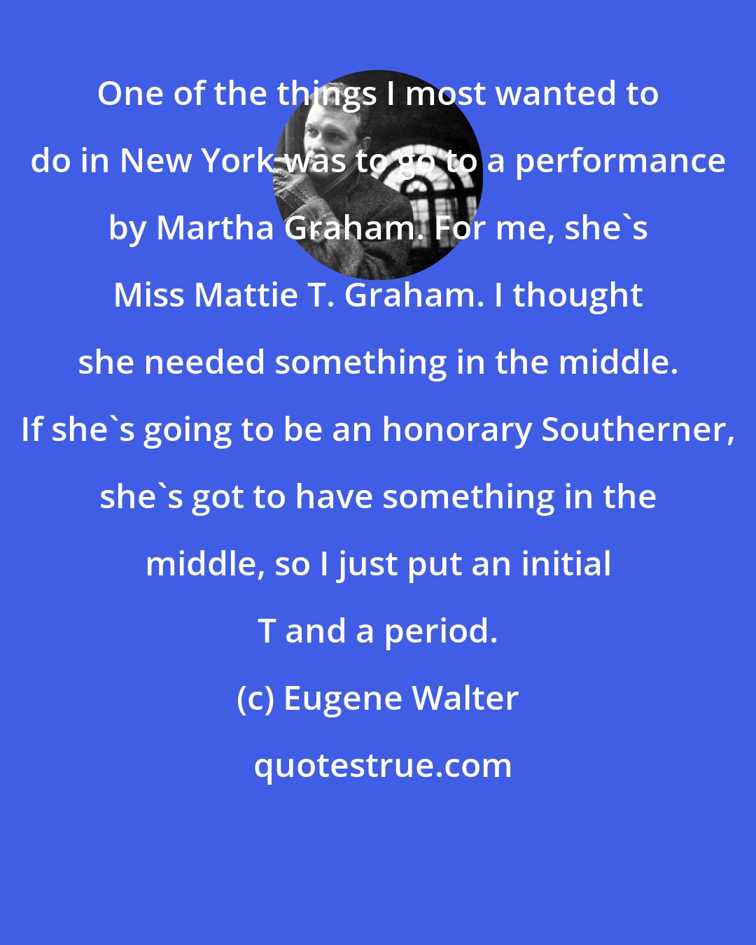 Eugene Walter: One of the things I most wanted to do in New York was to go to a performance by Martha Graham. For me, she's Miss Mattie T. Graham. I thought she needed something in the middle. If she's going to be an honorary Southerner, she's got to have something in the middle, so I just put an initial T and a period.