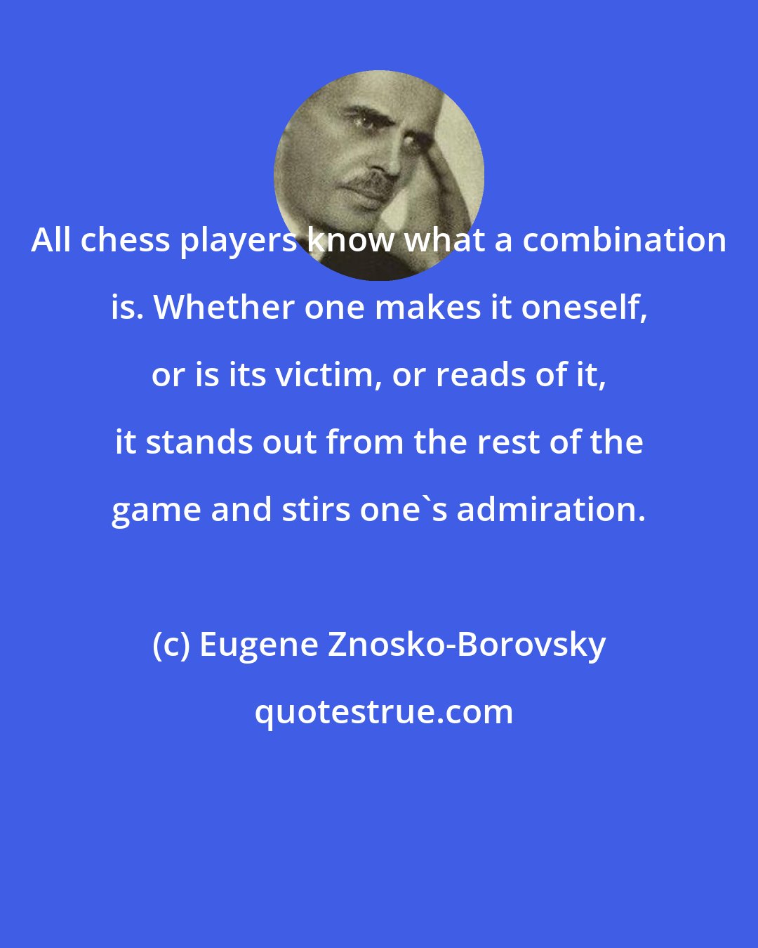 Eugene Znosko-Borovsky: All chess players know what a combination is. Whether one makes it oneself, or is its victim, or reads of it, it stands out from the rest of the game and stirs one's admiration.