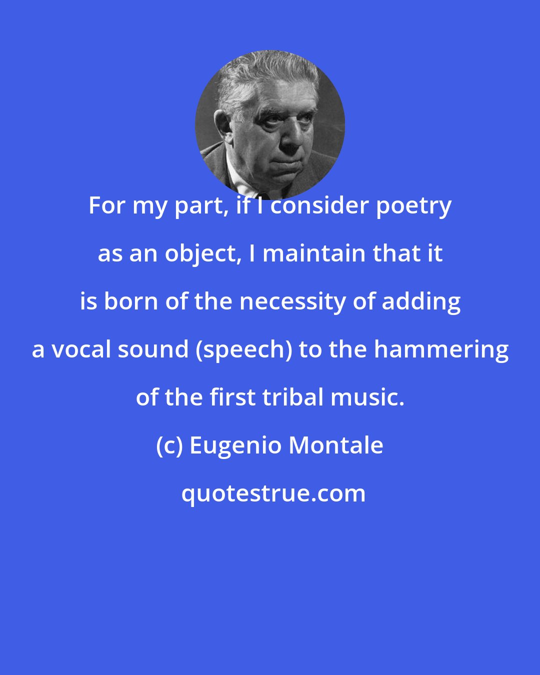 Eugenio Montale: For my part, if I consider poetry as an object, I maintain that it is born of the necessity of adding a vocal sound (speech) to the hammering of the first tribal music.