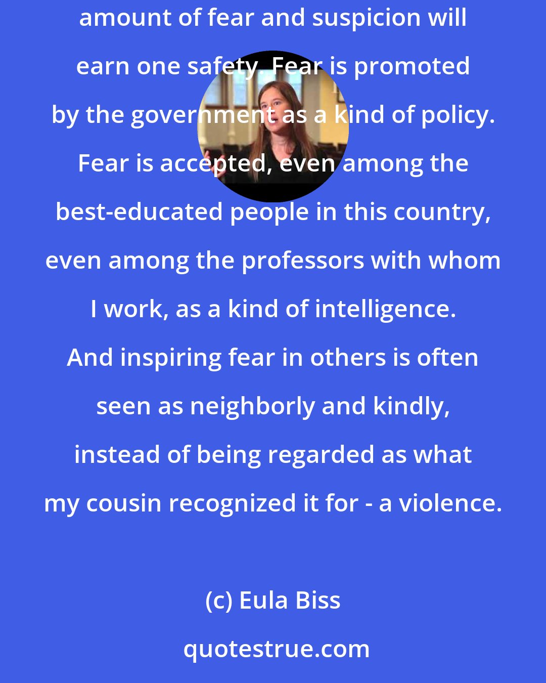 Eula Biss: One of the paradoxes of our time is that the War on Terror has served mainly to reinforce a collective belief that maintaining the right amount of fear and suspicion will earn one safety. Fear is promoted by the government as a kind of policy. Fear is accepted, even among the best-educated people in this country, even among the professors with whom I work, as a kind of intelligence. And inspiring fear in others is often seen as neighborly and kindly, instead of being regarded as what my cousin recognized it for - a violence.