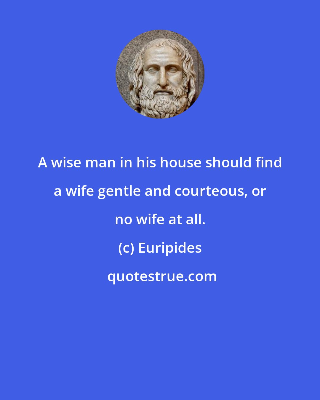 Euripides: A wise man in his house should find a wife gentle and courteous, or no wife at all.
