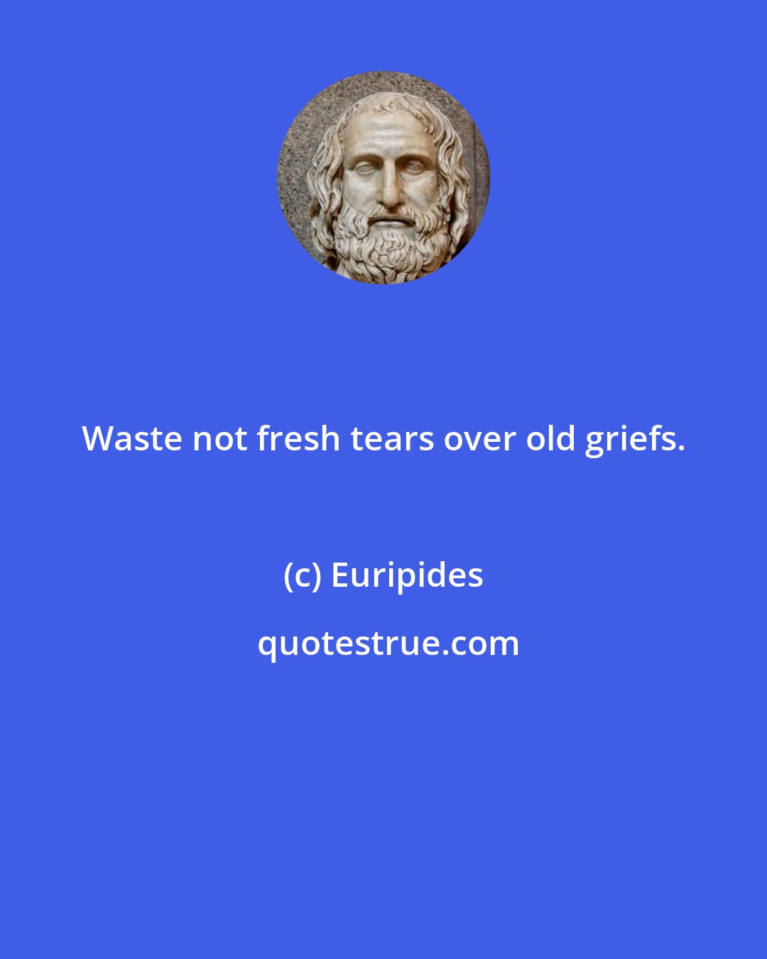 Euripides: Waste not fresh tears over old griefs.
