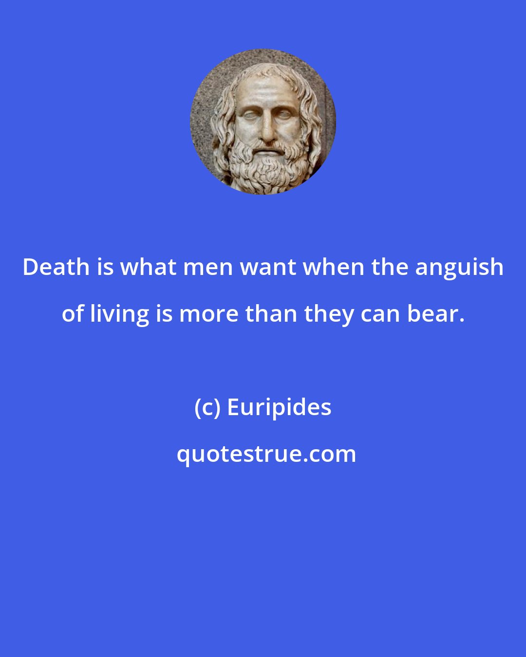 Euripides: Death is what men want when the anguish of living is more than they can bear.