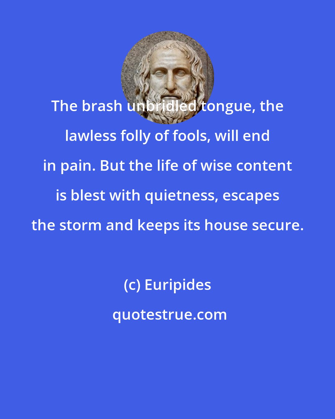 Euripides: The brash unbridled tongue, the lawless folly of fools, will end in pain. But the life of wise content is blest with quietness, escapes the storm and keeps its house secure.