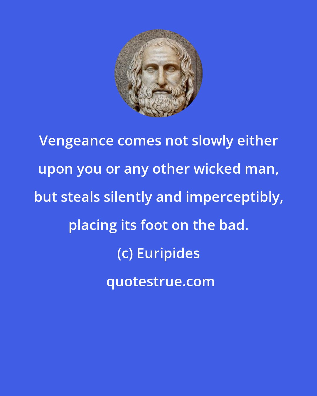 Euripides: Vengeance comes not slowly either upon you or any other wicked man, but steals silently and imperceptibly, placing its foot on the bad.