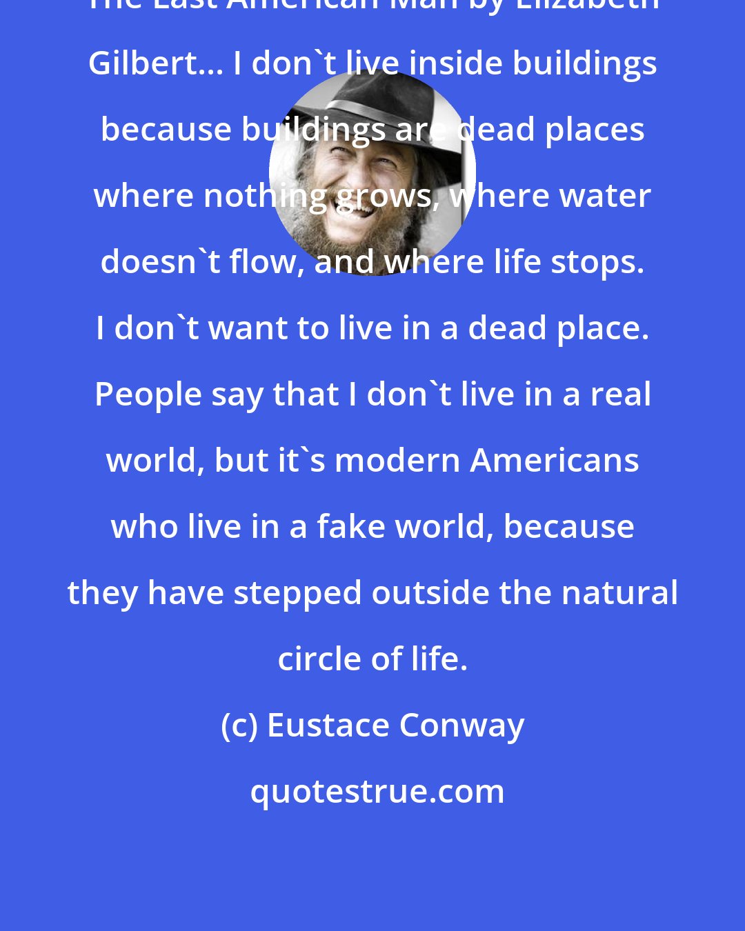 Eustace Conway: The Last American Man by Elizabeth Gilbert... I don't live inside buildings because buildings are dead places where nothing grows, where water doesn't flow, and where life stops. I don't want to live in a dead place. People say that I don't live in a real world, but it's modern Americans who live in a fake world, because they have stepped outside the natural circle of life.