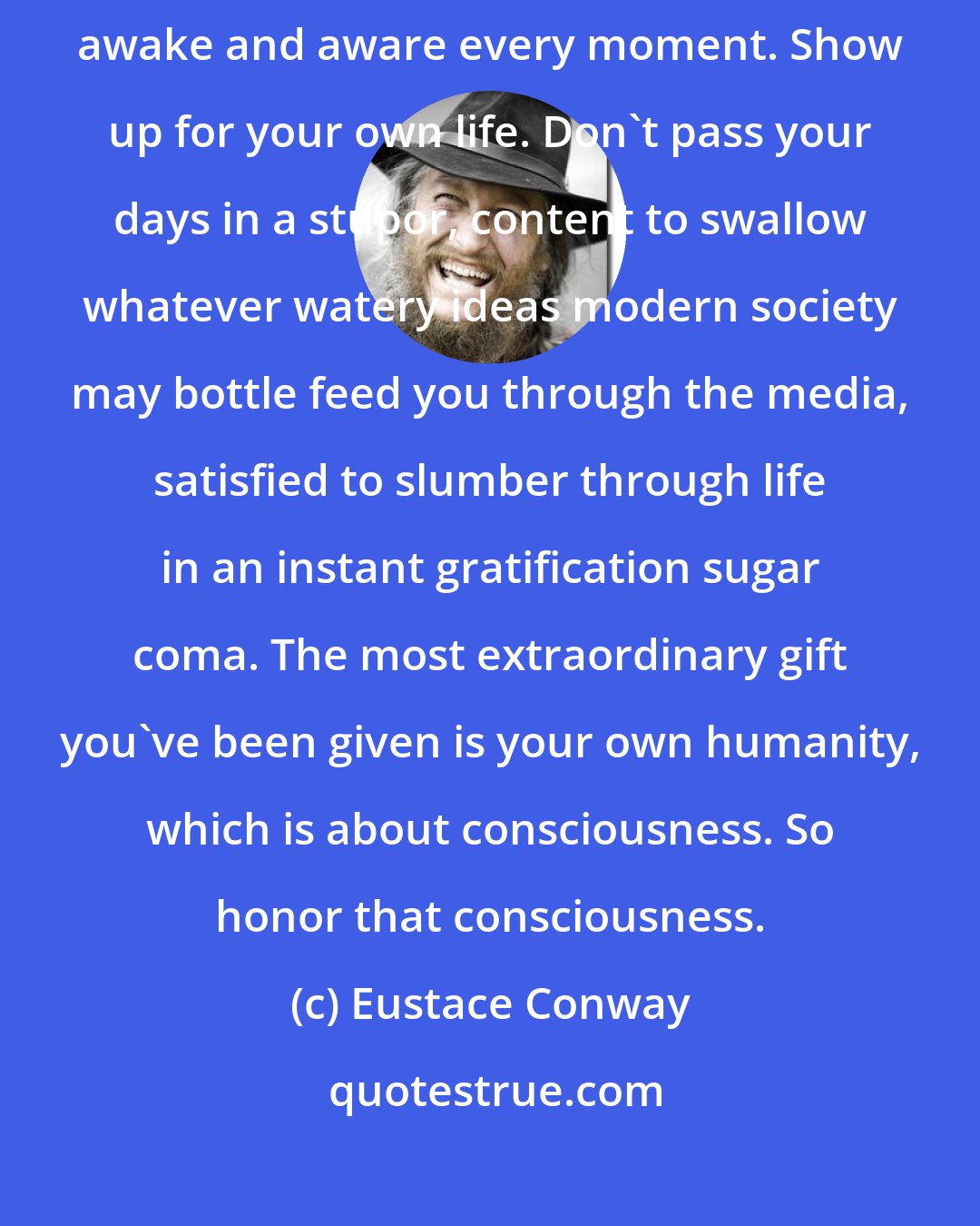 Eustace Conway: There is not way that you can have a decent life as a man if you aren't awake and aware every moment. Show up for your own life. Don't pass your days in a stupor, content to swallow whatever watery ideas modern society may bottle feed you through the media, satisfied to slumber through life in an instant gratification sugar coma. The most extraordinary gift you've been given is your own humanity, which is about consciousness. So honor that consciousness.