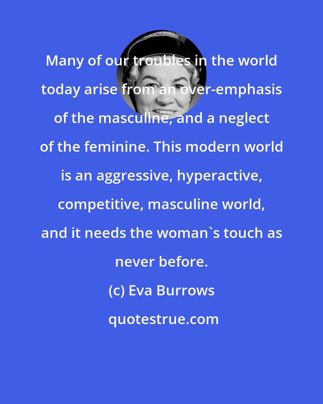 Eva Burrows: Many of our troubles in the world today arise from an over-emphasis of the masculine, and a neglect of the feminine. This modern world is an aggressive, hyperactive, competitive, masculine world, and it needs the woman's touch as never before.