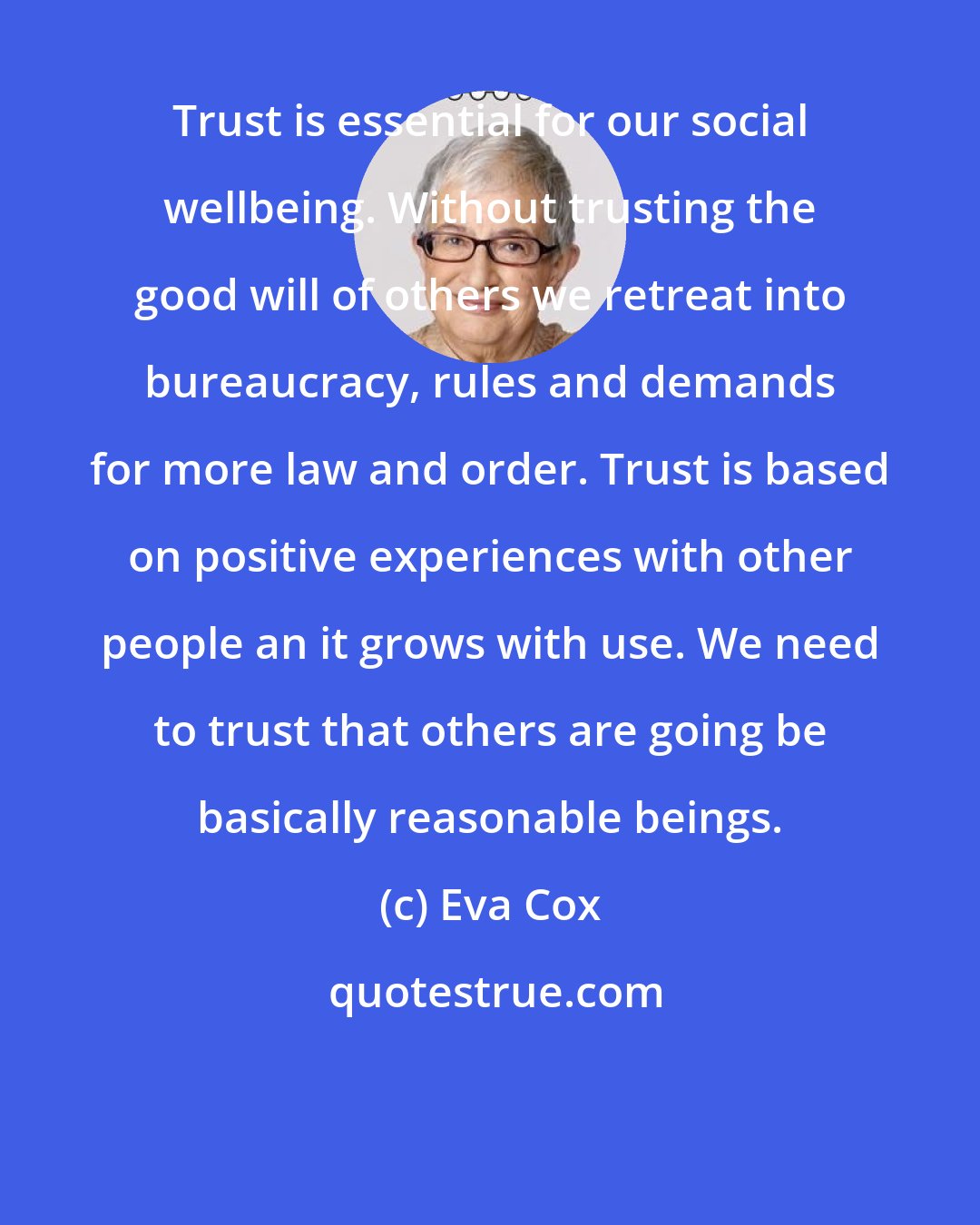 Eva Cox: Trust is essential for our social wellbeing. Without trusting the good will of others we retreat into bureaucracy, rules and demands for more law and order. Trust is based on positive experiences with other people an it grows with use. We need to trust that others are going be basically reasonable beings.