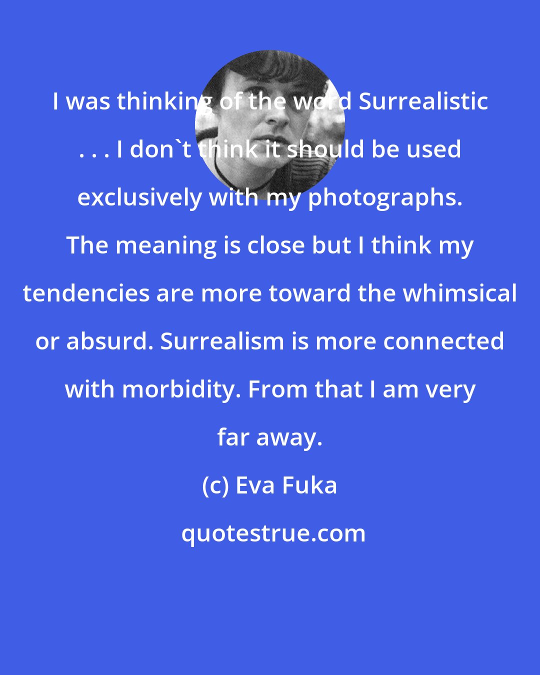 Eva Fuka: I was thinking of the word Surrealistic . . . I don't think it should be used exclusively with my photographs. The meaning is close but I think my tendencies are more toward the whimsical or absurd. Surrealism is more connected with morbidity. From that I am very far away.