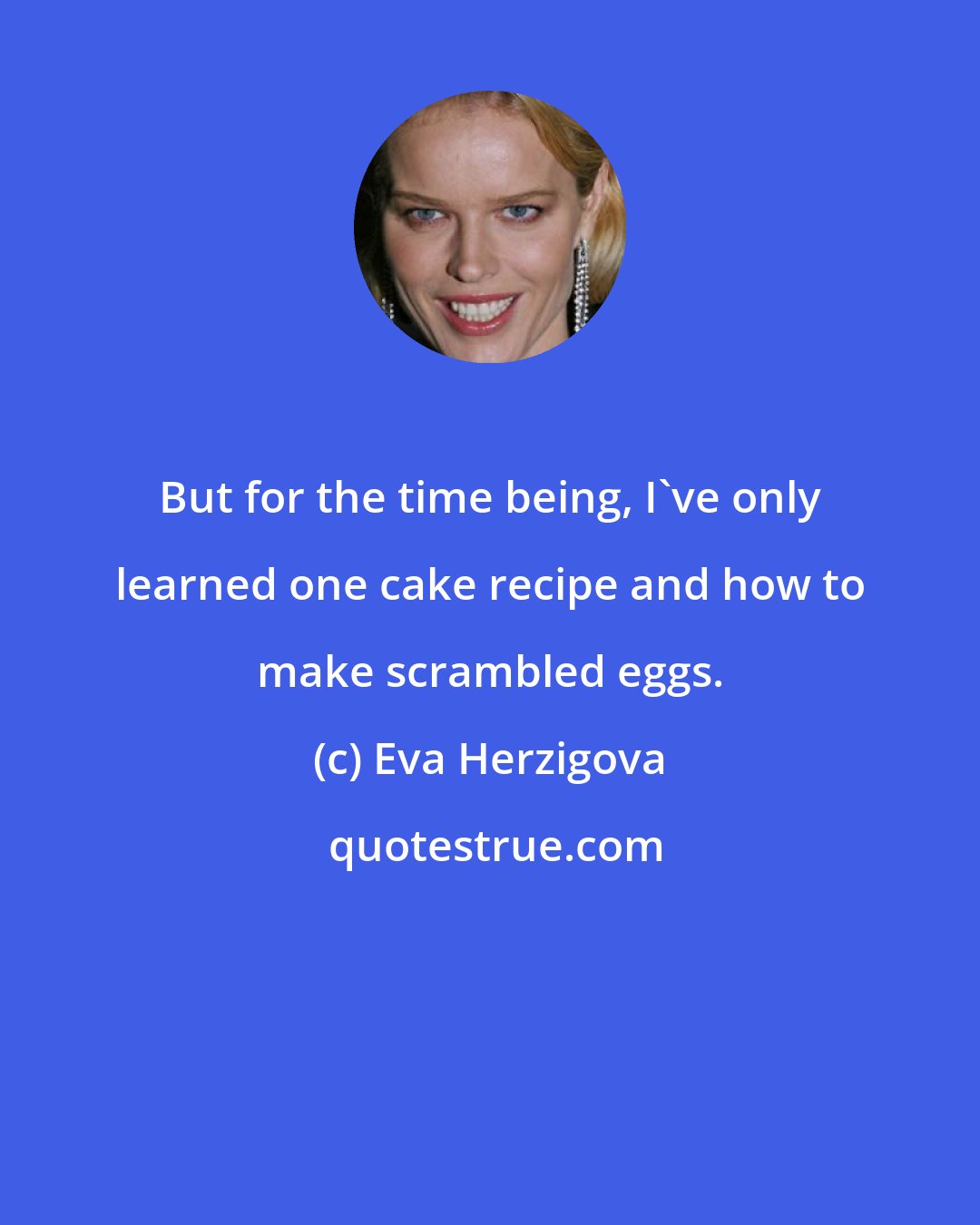 Eva Herzigova: But for the time being, I've only learned one cake recipe and how to make scrambled eggs.