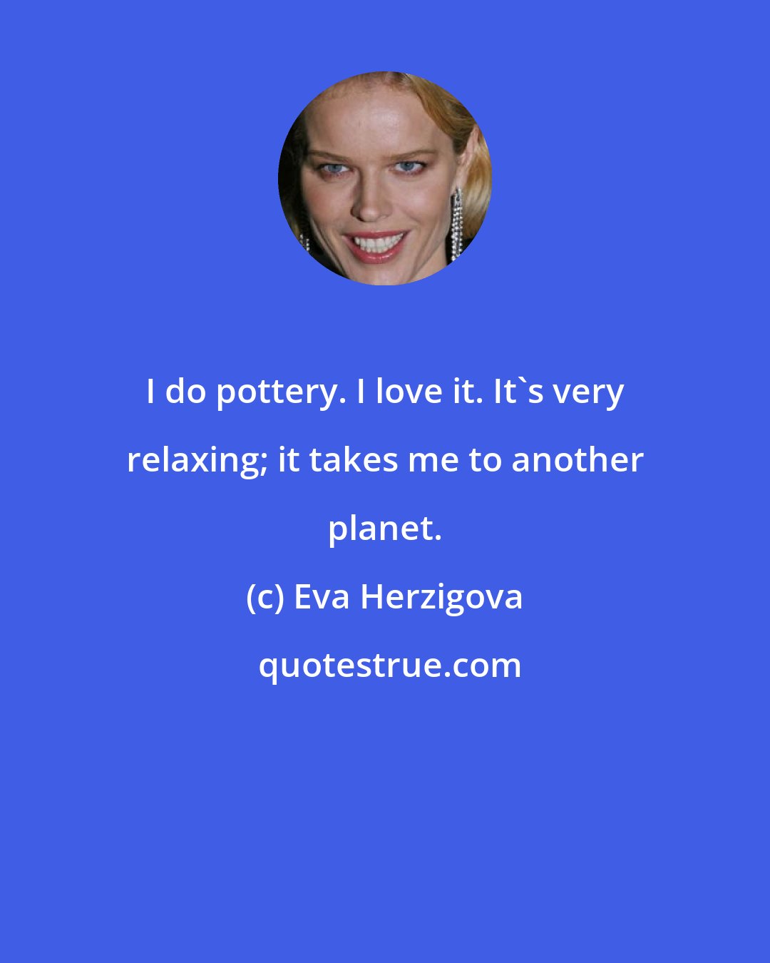 Eva Herzigova: I do pottery. I love it. It's very relaxing; it takes me to another planet.