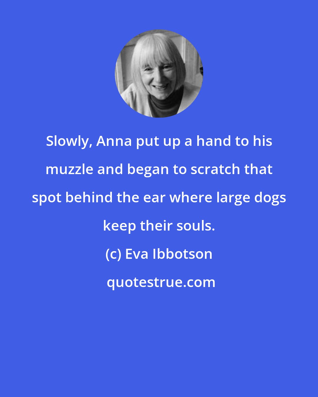 Eva Ibbotson: Slowly, Anna put up a hand to his muzzle and began to scratch that spot behind the ear where large dogs keep their souls.
