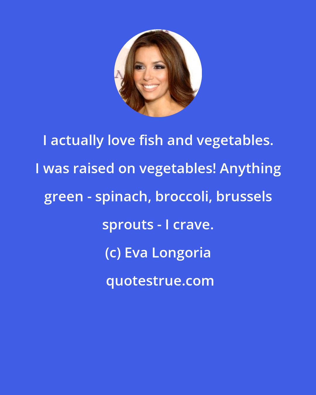 Eva Longoria: I actually love fish and vegetables. I was raised on vegetables! Anything green - spinach, broccoli, brussels sprouts - I crave.