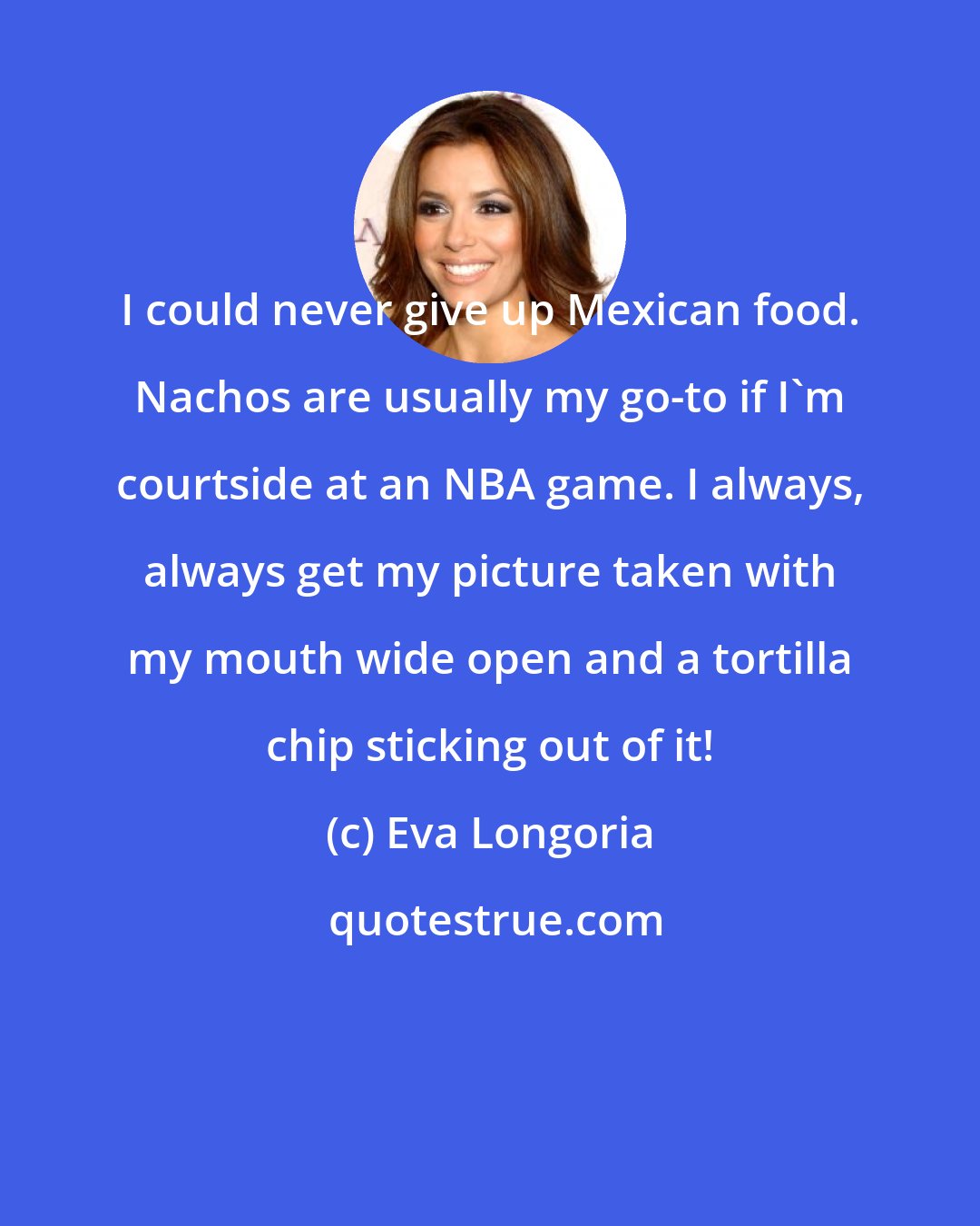 Eva Longoria: I could never give up Mexican food. Nachos are usually my go-to if I'm courtside at an NBA game. I always, always get my picture taken with my mouth wide open and a tortilla chip sticking out of it!