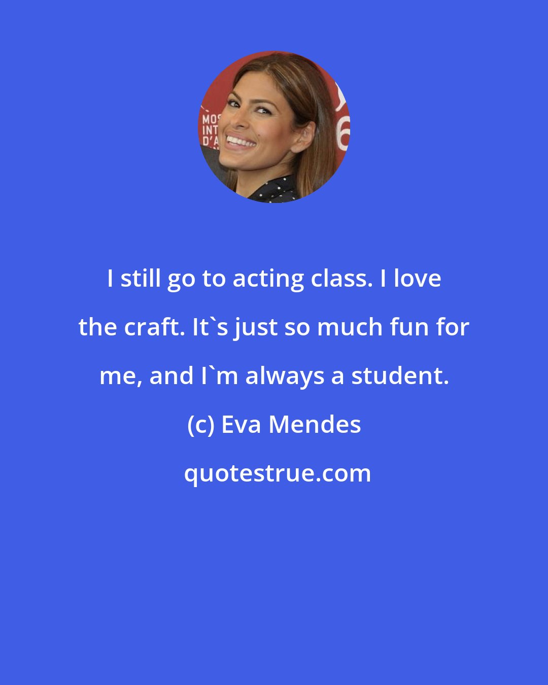 Eva Mendes: I still go to acting class. I love the craft. It's just so much fun for me, and I'm always a student.
