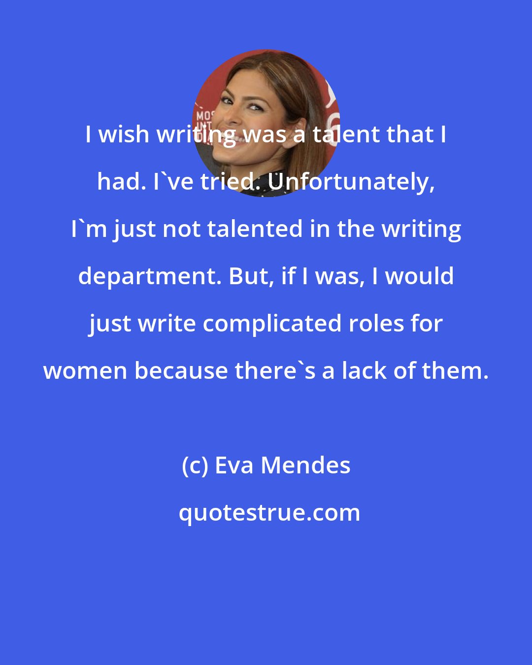 Eva Mendes: I wish writing was a talent that I had. I've tried. Unfortunately, I'm just not talented in the writing department. But, if I was, I would just write complicated roles for women because there's a lack of them.