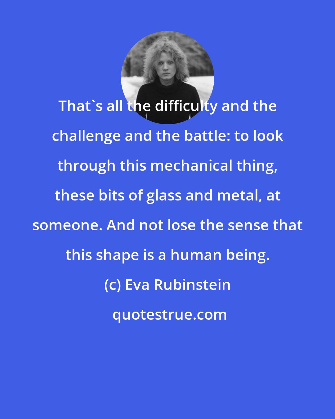 Eva Rubinstein: That's all the difficulty and the challenge and the battle: to look through this mechanical thing, these bits of glass and metal, at someone. And not lose the sense that this shape is a human being.