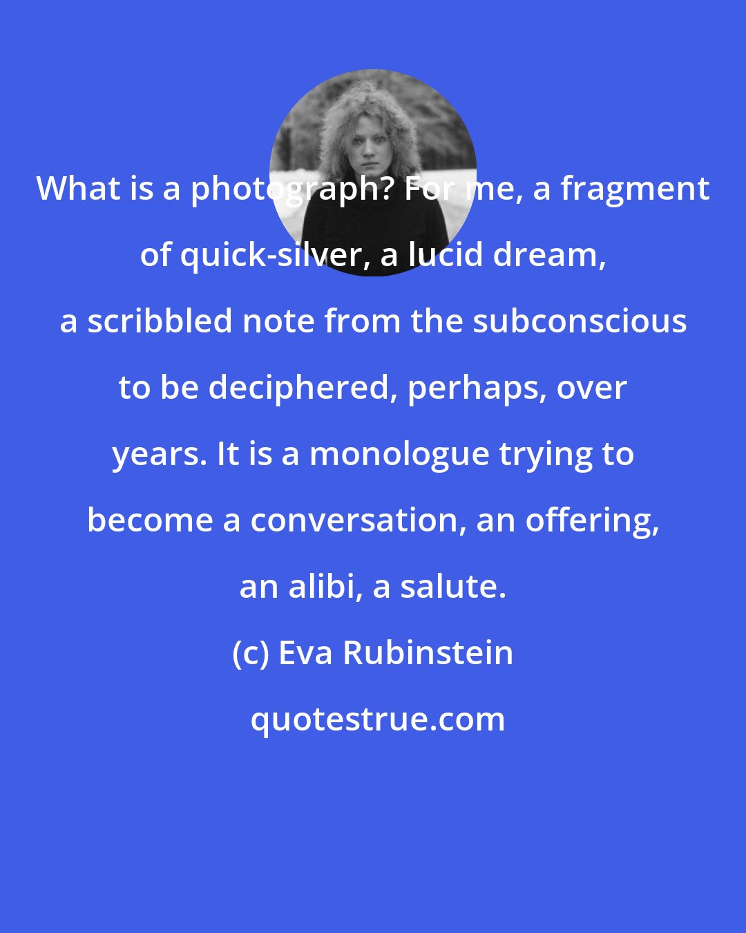 Eva Rubinstein: What is a photograph? For me, a fragment of quick-silver, a lucid dream, a scribbled note from the subconscious to be deciphered, perhaps, over years. It is a monologue trying to become a conversation, an offering, an alibi, a salute.