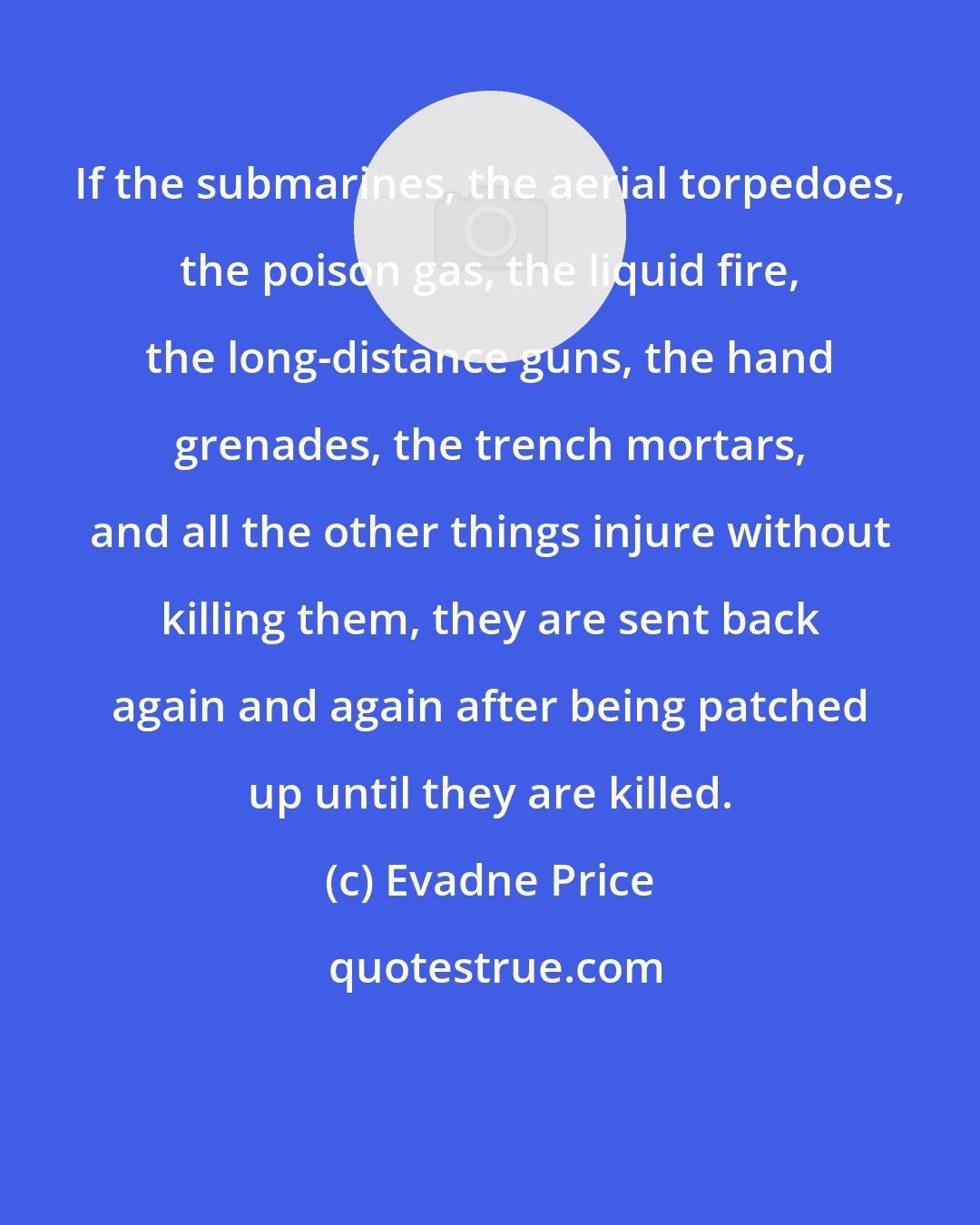 Evadne Price: If the submarines, the aerial torpedoes, the poison gas, the liquid fire, the long-distance guns, the hand grenades, the trench mortars, and all the other things injure without killing them, they are sent back again and again after being patched up until they are killed.