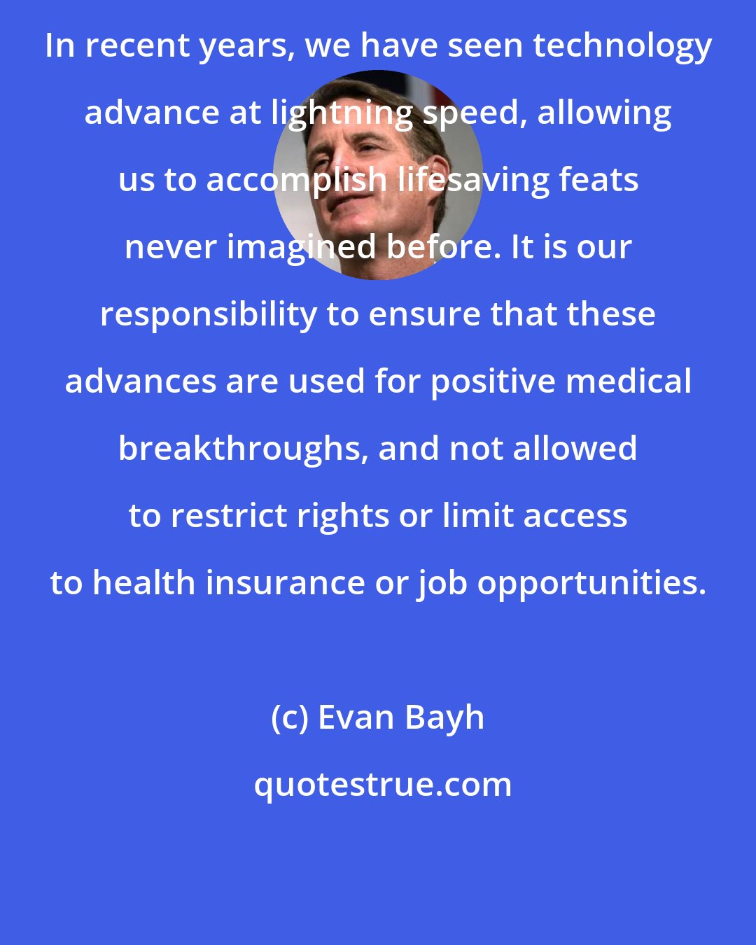 Evan Bayh: In recent years, we have seen technology advance at lightning speed, allowing us to accomplish lifesaving feats never imagined before. It is our responsibility to ensure that these advances are used for positive medical breakthroughs, and not allowed to restrict rights or limit access to health insurance or job opportunities.