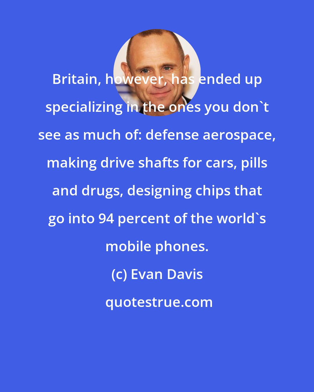 Evan Davis: Britain, however, has ended up specializing in the ones you don't see as much of: defense aerospace, making drive shafts for cars, pills and drugs, designing chips that go into 94 percent of the world's mobile phones.