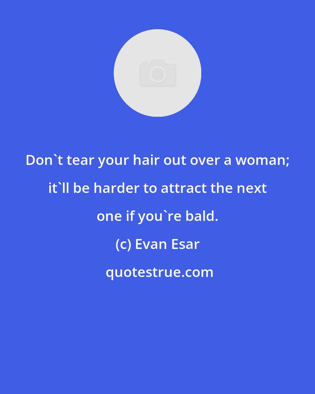 Evan Esar: Don't tear your hair out over a woman; it'll be harder to attract the next one if you're bald.