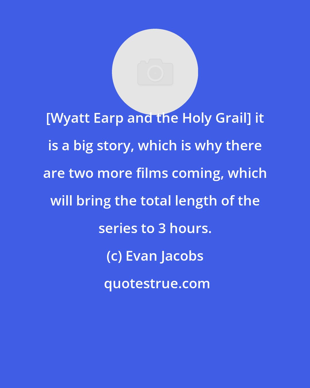 Evan Jacobs: [Wyatt Earp and the Holy Grail] it is a big story, which is why there are two more films coming, which will bring the total length of the series to 3 hours.