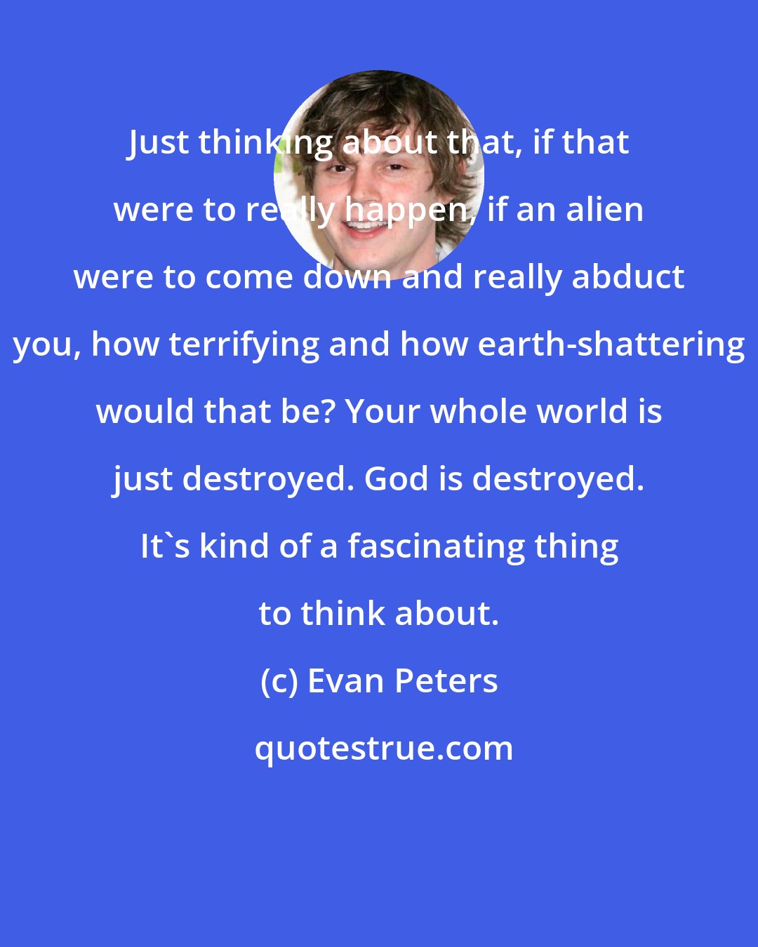 Evan Peters: Just thinking about that, if that were to really happen, if an alien were to come down and really abduct you, how terrifying and how earth-shattering would that be? Your whole world is just destroyed. God is destroyed. It's kind of a fascinating thing to think about.