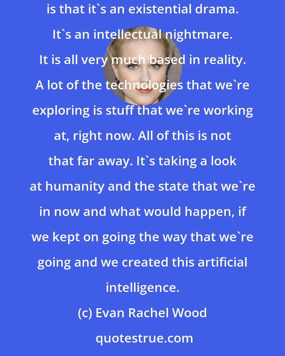 Evan Rachel Wood: All of the action, and the Wild West West fun, crazy, HBO stuff is in there and it's all amazing, but what separates the show [ Westworld] is that it's an existential drama. It's an intellectual nightmare. It is all very much based in reality. A lot of the technologies that we're exploring is stuff that we're working at, right now. All of this is not that far away. It's taking a look at humanity and the state that we're in now and what would happen, if we kept on going the way that we're going and we created this artificial intelligence.
