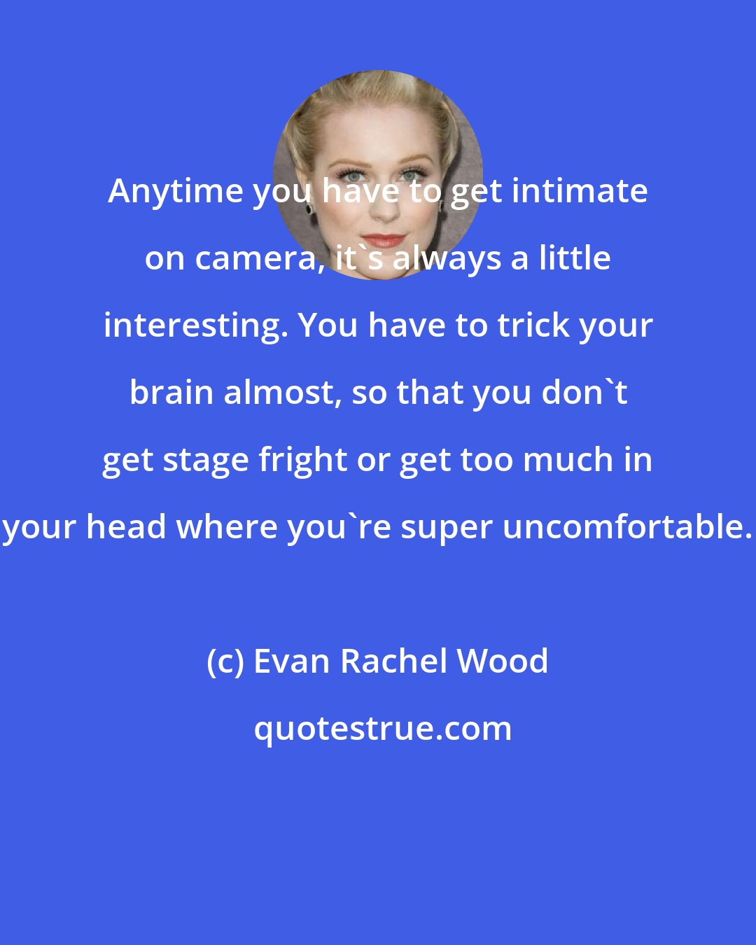 Evan Rachel Wood: Anytime you have to get intimate on camera, it's always a little interesting. You have to trick your brain almost, so that you don't get stage fright or get too much in your head where you're super uncomfortable.