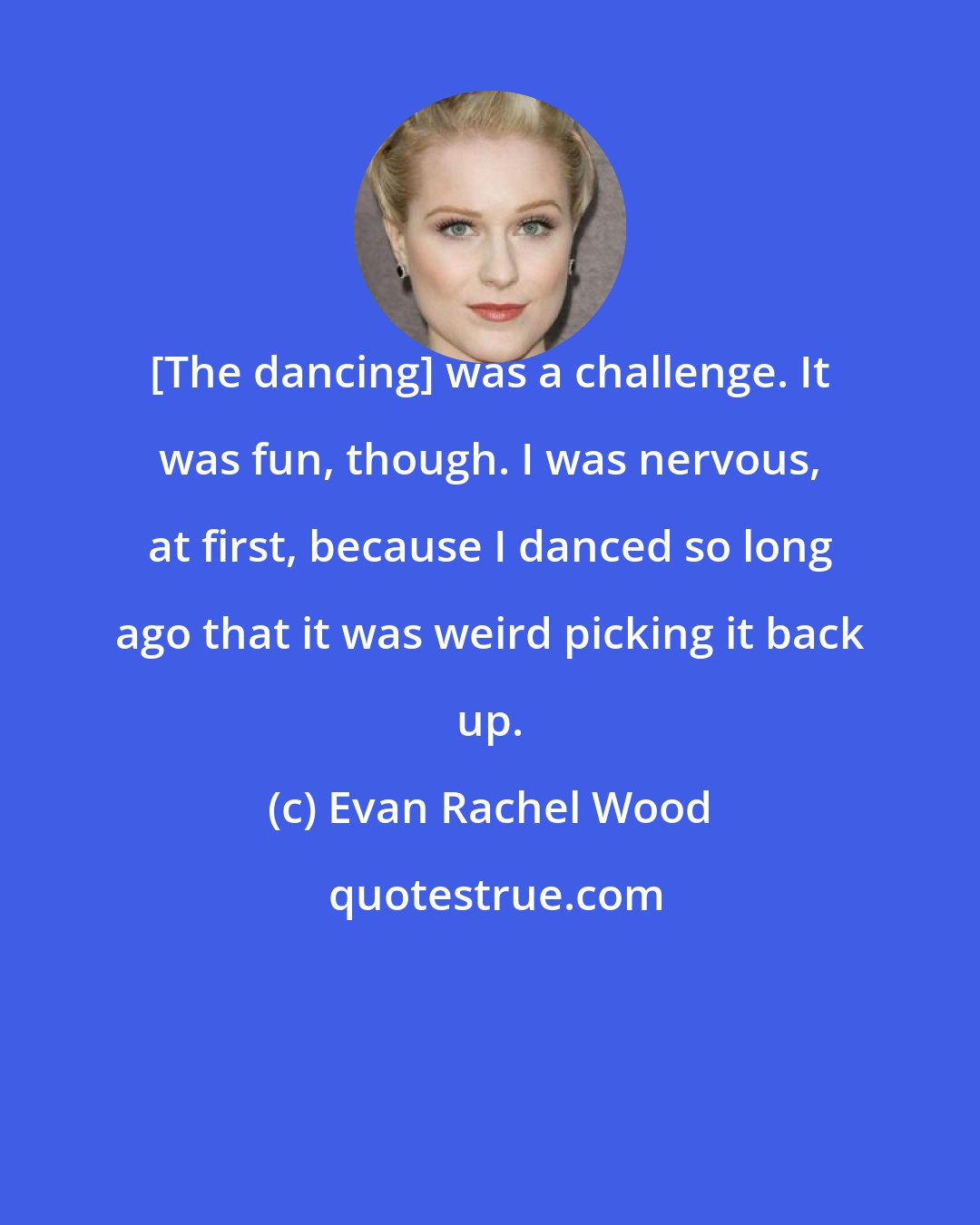 Evan Rachel Wood: [The dancing] was a challenge. It was fun, though. I was nervous, at first, because I danced so long ago that it was weird picking it back up.