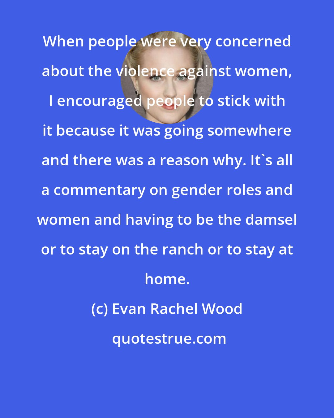 Evan Rachel Wood: When people were very concerned about the violence against women, I encouraged people to stick with it because it was going somewhere and there was a reason why. It's all a commentary on gender roles and women and having to be the damsel or to stay on the ranch or to stay at home.