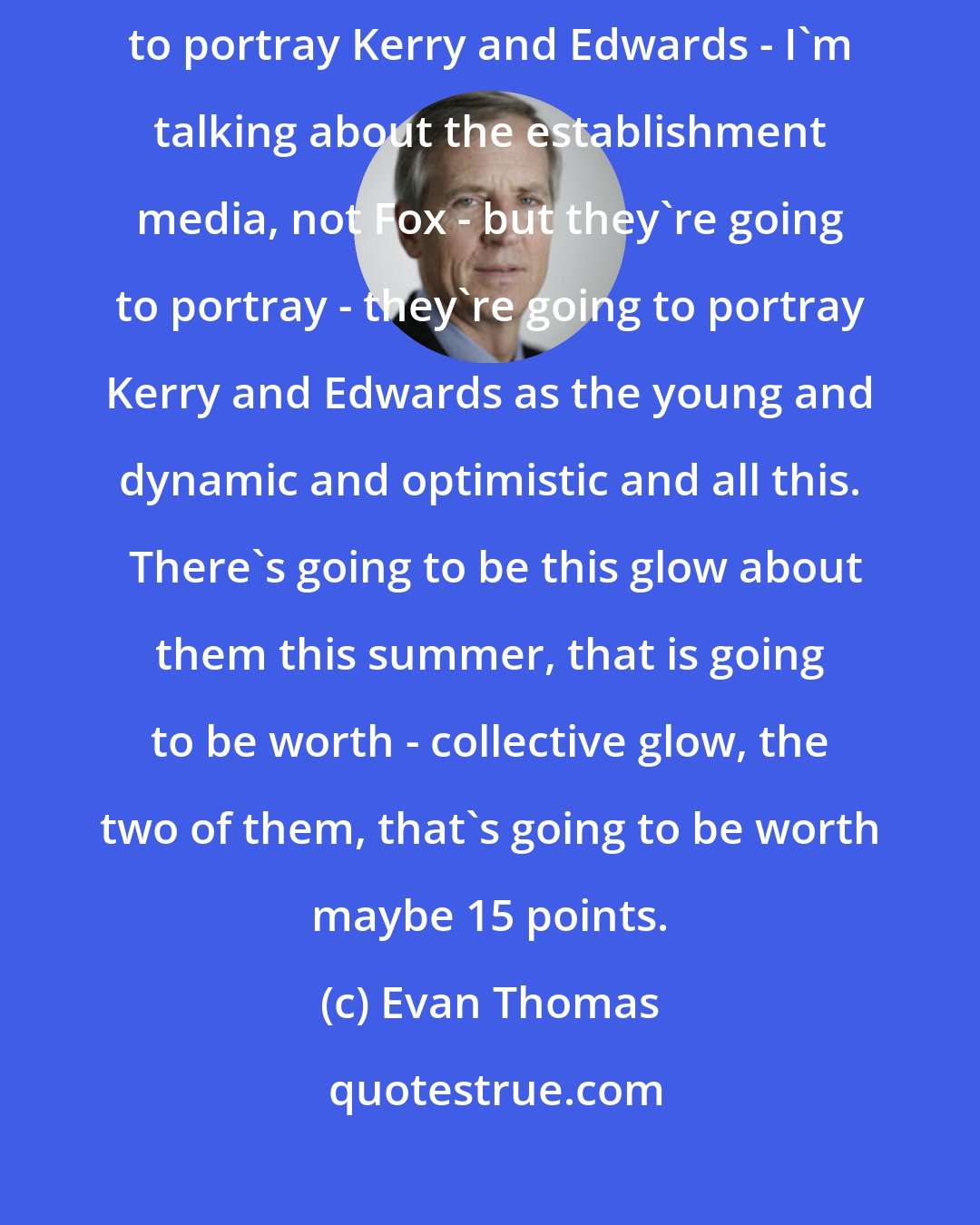Evan Thomas: The media, I think, wants Kerry to win.  And I think they're going to portray Kerry and Edwards - I'm talking about the establishment media, not Fox - but they're going to portray - they're going to portray Kerry and Edwards as the young and dynamic and optimistic and all this.  There's going to be this glow about them this summer, that is going to be worth - collective glow, the two of them, that's going to be worth maybe 15 points.