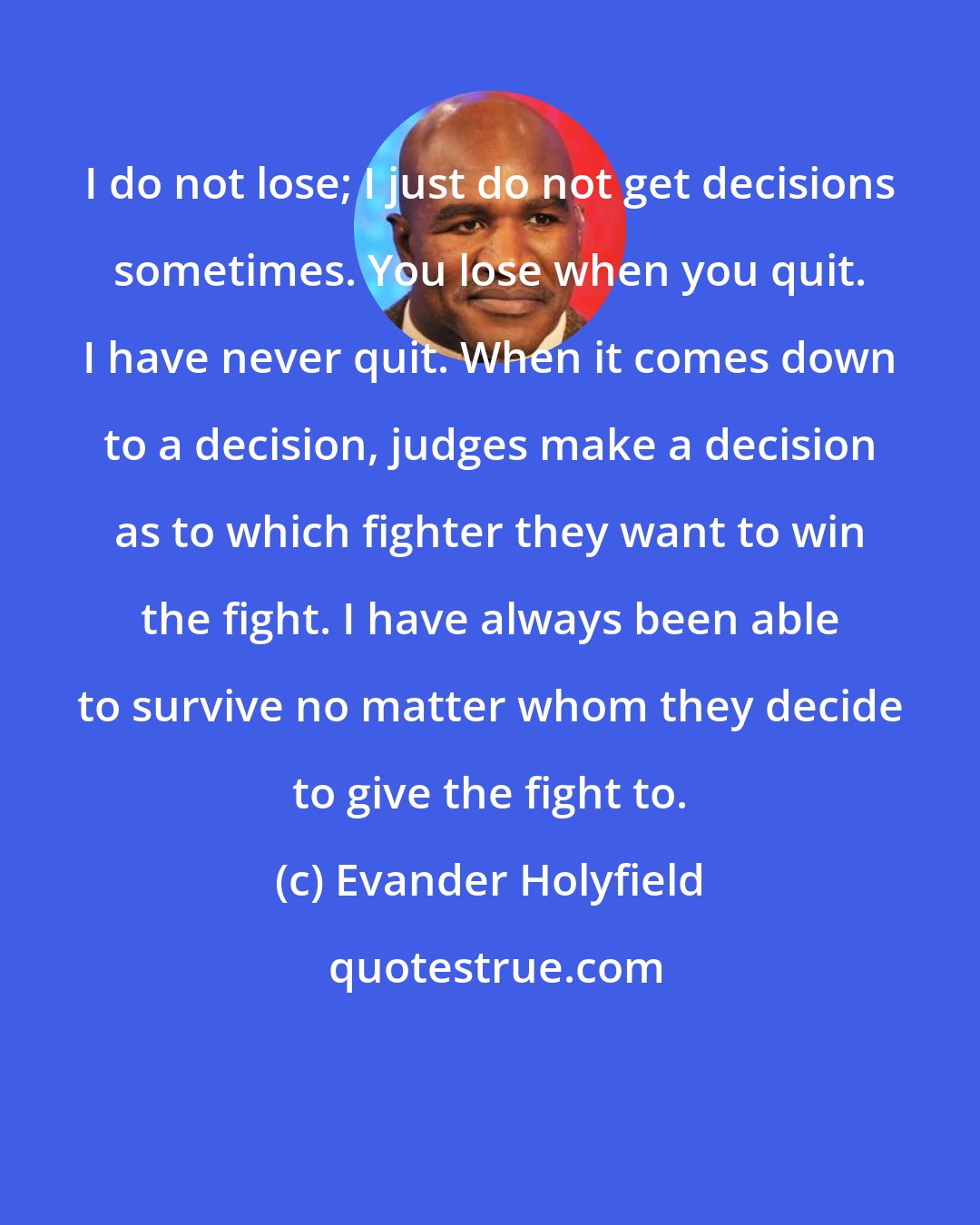 Evander Holyfield: I do not lose; I just do not get decisions sometimes. You lose when you quit. I have never quit. When it comes down to a decision, judges make a decision as to which fighter they want to win the fight. I have always been able to survive no matter whom they decide to give the fight to.