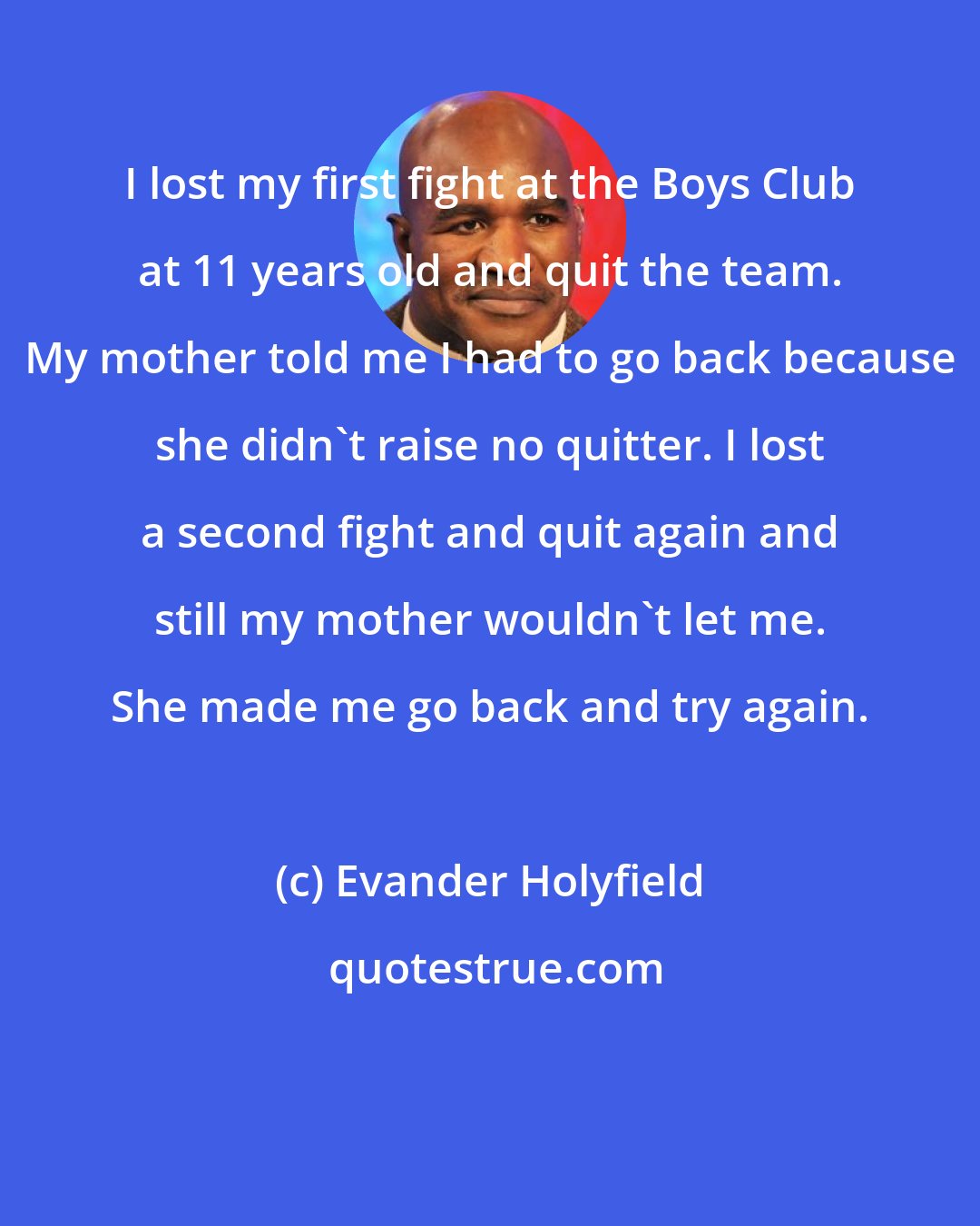 Evander Holyfield: I lost my first fight at the Boys Club at 11 years old and quit the team. My mother told me I had to go back because she didn't raise no quitter. I lost a second fight and quit again and still my mother wouldn't let me. She made me go back and try again.
