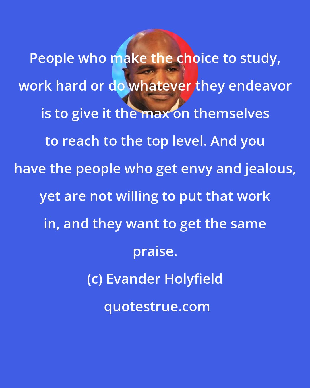 Evander Holyfield: People who make the choice to study, work hard or do whatever they endeavor is to give it the max on themselves to reach to the top level. And you have the people who get envy and jealous, yet are not willing to put that work in, and they want to get the same praise.