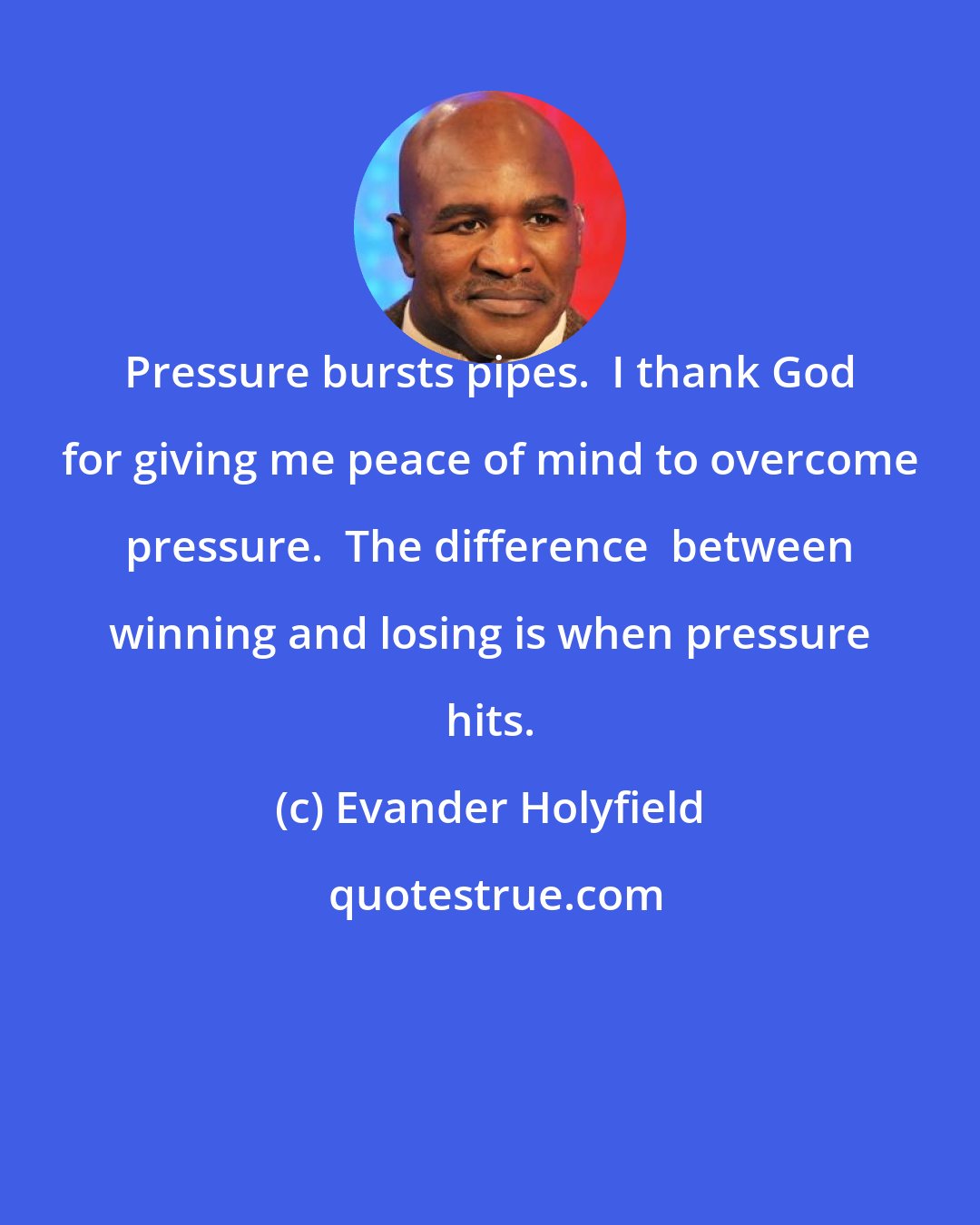 Evander Holyfield: Pressure bursts pipes.  I thank God for giving me peace of mind to overcome pressure.  The difference  between winning and losing is when pressure hits.