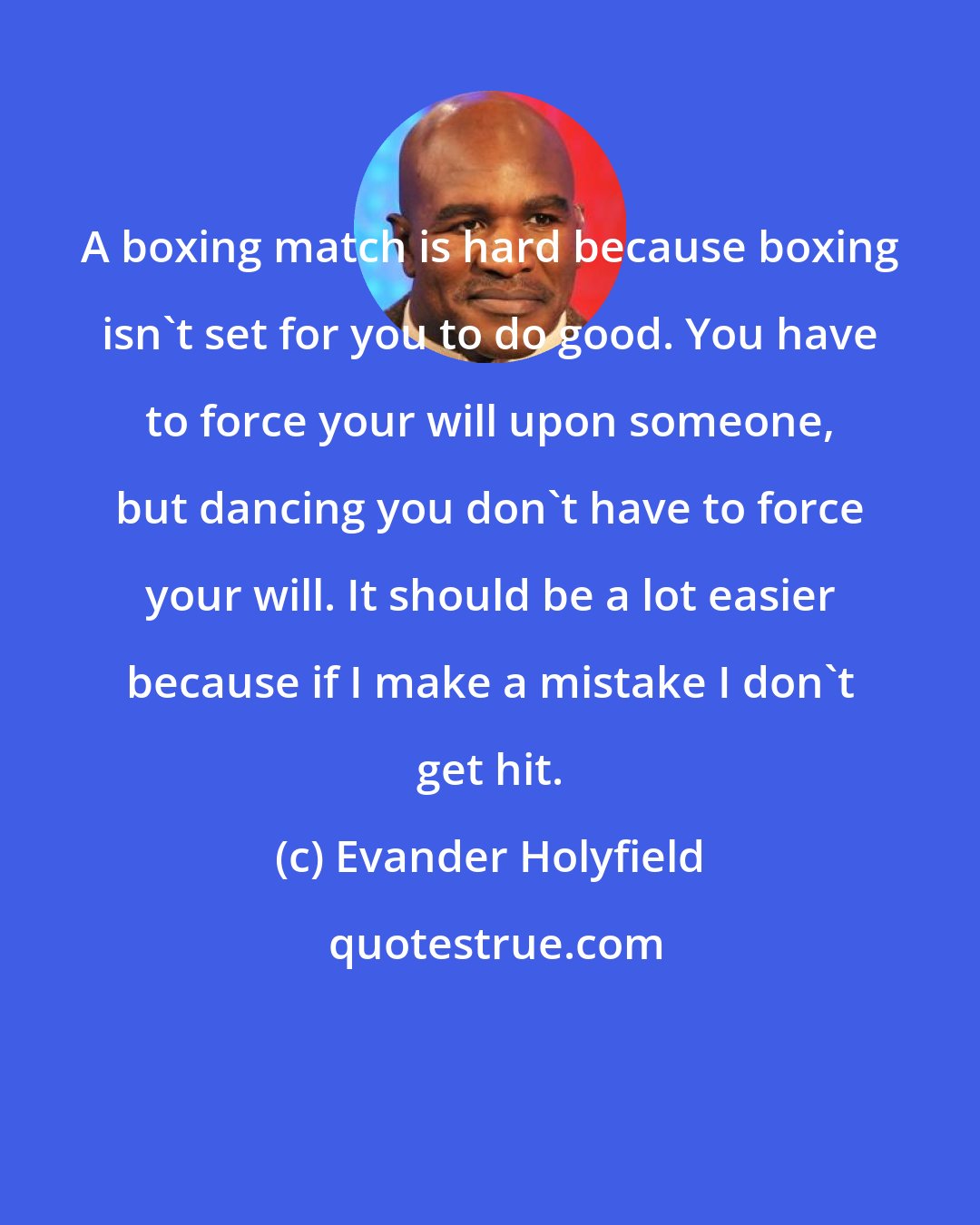 Evander Holyfield: A boxing match is hard because boxing isn't set for you to do good. You have to force your will upon someone, but dancing you don't have to force your will. It should be a lot easier because if I make a mistake I don't get hit.