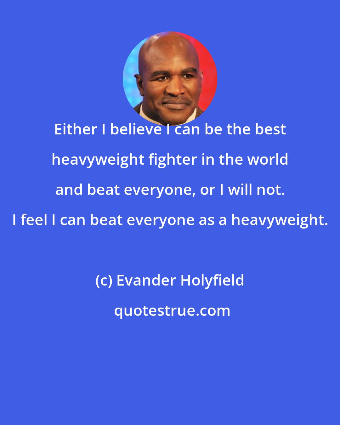 Evander Holyfield: Either I believe I can be the best heavyweight fighter in the world and beat everyone, or I will not. I feel I can beat everyone as a heavyweight.