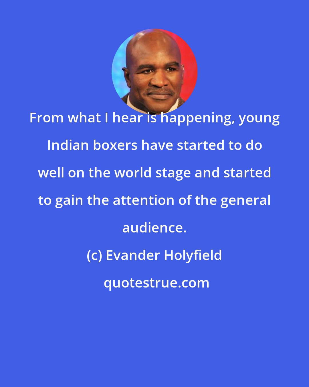 Evander Holyfield: From what I hear is happening, young Indian boxers have started to do well on the world stage and started to gain the attention of the general audience.