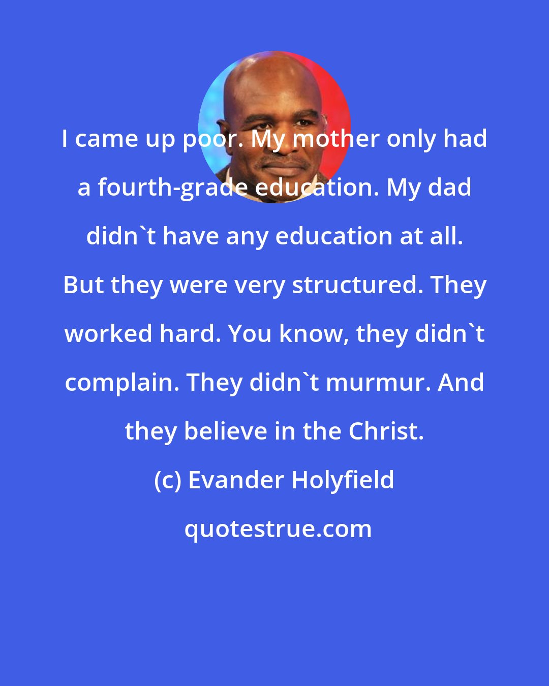 Evander Holyfield: I came up poor. My mother only had a fourth-grade education. My dad didn't have any education at all. But they were very structured. They worked hard. You know, they didn't complain. They didn't murmur. And they believe in the Christ.