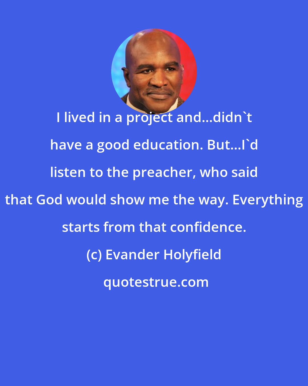 Evander Holyfield: I lived in a project and...didn't have a good education. But...I'd listen to the preacher, who said that God would show me the way. Everything starts from that confidence.