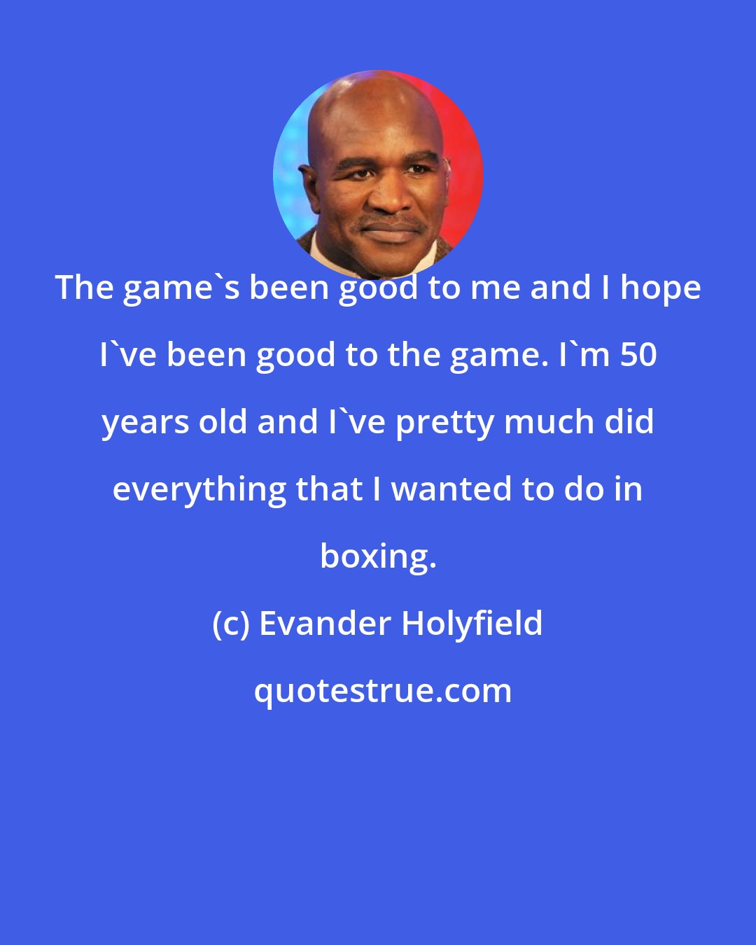 Evander Holyfield: The game's been good to me and I hope I've been good to the game. I'm 50 years old and I've pretty much did everything that I wanted to do in boxing.